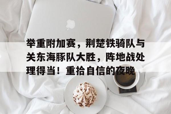 关于举重附加赛，荆楚铁骑队与关东海豚队大胜，阵地战处理得当！重拾自信的夜晚的信息-kaiyun 官网